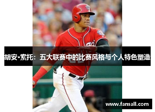 胡安·索托：五大联赛中的比赛风格与个人特色塑造